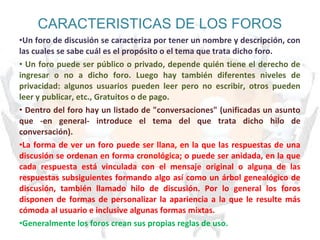 CARACTERISTICAS DE LOS FOROS
•Un foro de discusión se caracteriza por tener un nombre y descripción, con
las cuales se sabe cuál es el propósito o el tema que trata dicho foro.
• Un foro puede ser público o privado, depende quién tiene el derecho de
ingresar o no a dicho foro. Luego hay también diferentes niveles de
privacidad: algunos usuarios pueden leer pero no escribir, otros pueden
leer y publicar, etc., Gratuitos o de pago.
• Dentro del foro hay un listado de "conversaciones" (unificadas un asunto
que -en general- introduce el tema del que trata dicho hilo de
conversación).
•La forma de ver un foro puede ser llana, en la que las respuestas de una
discusión se ordenan en forma cronológica; o puede ser anidada, en la que
cada respuesta está vinculada con el mensaje original o alguna de las
respuestas subsiguientes formando algo así como un árbol genealógico de
discusión, también llamado hilo de discusión. Por lo general los foros
disponen de formas de personalizar la apariencia a la que le resulte más
cómoda al usuario e inclusive algunas formas mixtas.
•Generalmente los foros crean sus propias reglas de uso.
 