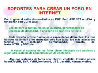 SOPORTES PARA CREAR UN FORO EN
INTERNET
Por lo general están desarrollados en PHP, Perl, ASP.NET o JAVA y
funcionan con CGI ó Java.
Los datos y la configuración se guardan, generalmente en
una base de datos SQL o una serie de archivos de texto.
Cada versión provee funciones o capacidades diferentes: los más
básicos se limitan a los mensajes sólo con texto, los más avanzados
facilitan la inclusión de multimedia, formato del
texto, HTML y BBCode.
A veces el soporte de los foros viene integrado con weblogs o
algún otro sistema de administración de contenido.
Algunos sistemas de foros son: phpBB, vBulletin, Invision power
board, MyBB, SMF, YaBB,Ikonboard, UBB, JavaBB, Kunena y otros.
 