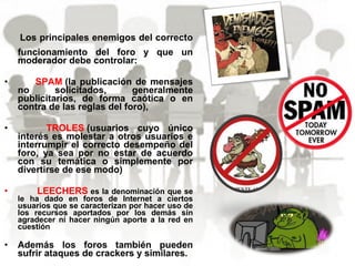 Los principales enemigos del correcto
funcionamiento del foro y que un
moderador debe controlar:
• SPAM (la publicación de mensajes
no solicitados, generalmente
publicitarios, de forma caótica o en
contra de las reglas del foro),
• TROLES (usuarios cuyo único
interés es molestar a otros usuarios e
interrumpir el correcto desempeño del
foro, ya sea por no estar de acuerdo
con su temática o simplemente por
divertirse de ese modo)
• LEECHERS es la denominación que se
le ha dado en foros de Internet a ciertos
usuarios que se caracterizan por hacer uso de
los recursos aportados por los demás sin
agradecer ni hacer ningún aporte a la red en
cuestión
• Además los foros también pueden
sufrir ataques de crackers y similares.
 