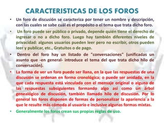 CARACTERISTICAS DE LOS FOROS
• Un foro de discusión se caracteriza por tener un nombre y descripción,
con las cuales se sabe cuál es el propósito o el tema que trata dicho foro.
• Un foro puede ser público o privado, depende quién tiene el derecho de
ingresar o no a dicho foro. Luego hay también diferentes niveles de
privacidad: algunos usuarios pueden leer pero no escribir, otros pueden
leer y publicar, etc., Gratuitos o de pago.
• Dentro del foro hay un listado de "conversaciones" (unificadas un
asunto que -en general- introduce el tema del que trata dicho hilo de
conversación).
• La forma de ver un foro puede ser llana, en la que las respuestas de una
discusión se ordenan en forma cronológica; o puede ser anidada, en la
que cada respuesta está vinculada con el mensaje original o alguna de
las respuestas subsiguientes formando algo así como un árbol
genealógico de discusión, también llamado hilo de discusión. Por lo
general los foros disponen de formas de personalizar la apariencia a la
que le resulte más cómoda al usuario e inclusive algunas formas mixtas.
• Generalmente los foros crean sus propias reglas de uso.
 