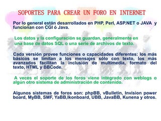 SOPORTES PARA CREAR UN FORO EN INTERNET
Por lo general están desarrollados en PHP, Perl, ASP.NET o JAVA y
funcionan con CGI ó Java.
Los datos y la configuración se guardan, generalmente en
una base de datos SQL o una serie de archivos de texto.
Cada versión provee funciones o capacidades diferentes: los más
básicos se limitan a los mensajes sólo con texto, los más
avanzados facilitan la inclusión de multimedia, formato del
texto, HTML y BBCode.
A veces el soporte de los foros viene integrado con weblogs o
algún otro sistema de administración de contenido.
Algunos sistemas de foros son: phpBB, vBulletin, Invision power
board, MyBB, SMF, YaBB,Ikonboard, UBB, JavaBB, Kunena y otros.
 