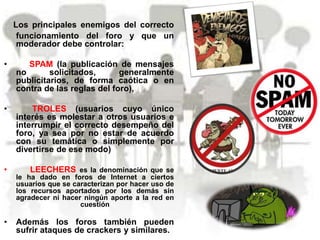 Los principales enemigos del correcto
funcionamiento del foro y que un
moderador debe controlar:
• SPAM (la publicación de mensajes
no solicitados, generalmente
publicitarios, de forma caótica o en
contra de las reglas del foro),
• TROLES (usuarios cuyo único
interés es molestar a otros usuarios e
interrumpir el correcto desempeño del
foro, ya sea por no estar de acuerdo
con su temática o simplemente por
divertirse de ese modo)
• LEECHERS es la denominación que se
le ha dado en foros de Internet a ciertos
usuarios que se caracterizan por hacer uso de
los recursos aportados por los demás sin
agradecer ni hacer ningún aporte a la red en
cuestión
• Además los foros también pueden
sufrir ataques de crackers y similares.
 