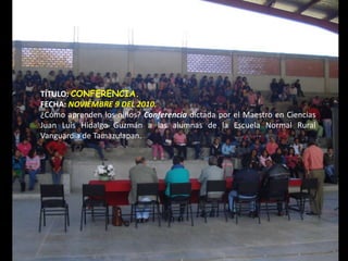 TÍTULO: CONFERENCIA.
FECHA: NOVIEMBRE 9 DEL 2010.
¿Cómo aprenden los niños? Conferencia dictada por el Maestro en Ciencias
Juan Luis Hidalgo Guzmán a las alumnas de la Escuela Normal Rural
Vanguardia de Tamazulapan.
 