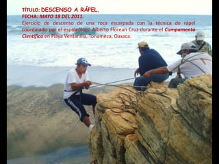 TÍTULO: DESCENSO A RÁPEL.
FECHA: MAYO 18 DEL 2011.
Ejercicio de descenso de una roca escarpada con la técnica de rápel
coordinado por el espeleólogo Alberto Florean Cruz durante el Campamento
Científico en Playa Ventanilla, Tonameca, Oaxaca.
 