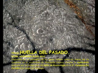 TÍTULO: HUELLA DEL PASADO.
FECHA: NOVIEMBRE 26 DEL 2010.
Fragmento de un petroglifo de un jaguar hallado sobre las riveras del río
Guajolote en la comunidad de Totolapilla Oaxaca, durante la exploración
realizada por los integrantes del taller de Arqueología en el 8º. Campamento
Científico de Jalapa del Marqués.
 