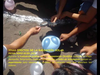TÍTULO: EFECTOS DE LA RADIACIÓN SOLAR.
FECHA: MAYO 20 DEL 2011.
Durante la evaluación pública del 9º. Campamento Científico realizado en Playa
Ventanilla, Tonamenca, Oaxaca. Los asistentes al taller de Astronomía realizan un
experimento para observar la cantidad de radiación solar que absorben los
colores.
 