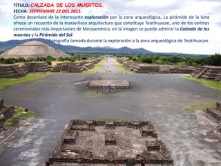 TÍTULO: CALZADA DE LOS MUERTOS.
FECHA: SEPTIEMBRE 22 DEL 2011.
Como desenlace de la interesante exploración por la zona arqueológica, La pirámide de la luna
ofrece un recuento de la maravillosa arquitectura que constituye Teotihuacan, uno de los centros
ceremoniales más importantes de Mesoamérica, en la imagen se puede admirar la Calzada de los
muertos y la Pirámide del Sol.
                 Fotografía tomada durante la exploración a la zona arqueológica de Teotihuacan.
 