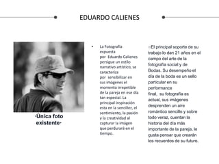 EDUARDO CALIENES
• La Fotografía
expuesta
por Eduardo Calienes
persigue un estilo
narrativo artístico, se
caracteriza
por sensibilizar en
sus imágenes el
momento irrepetible
de la pareja en ese día
tan especial. La
principal inspiración
esta en la sencillez, el
sentimiento, la pasión
y la creatividad al
capturar la imágen
que perdurará en el
tiempo.
○El principal soporte de su
trabajo lo dan 21 años en el
campo del arte de la
fotografía social y de
Bodas. Su desempeño el
día de la boda es un sello
particular en su
performance
final, su fotografía es
actual, sus imágenes
desprenden un aire
romántico sencillo y sobre
todo veraz, cuentan la
historia del día más
importante de la pareja, le
gusta pensar que crearán
los recuerdos de su futuro.
·Única foto
existente·
 