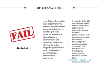 LUIS CHIANG CHANG
• A mediados de los 90’s
su estilo tomó un giro,
empezó a realizar una
cobertura más
espontánea y casual,
haciendo
photojournalism pudo
capturar emociones y
sentimientos.
• Es un fotógrafo de
geniales iniciativas
• Su inspiración se
encuentra en la
felicidad y las
emociones que
encuentra en cada
boda.
COMENTARIO TOMADO DE
REVISTA CASATE Y PUNTO
○Luis Chiang Chang-Way
es un experimentado y
reputado fotógrafo limeño
que se especializa en el
reportaje gráfico de
bodas. La base de sus
fotografías son la
espontaneidad y la
captura del instante sin
intervenir en él. Las
imágenes que construye
están cargadas de un
tono artístico que
demuestran su
experiencia.
·No habido·
 