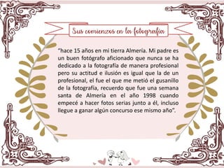 “hace 15 años en mi tierra Almería. Mi padre es
un buen fotógrafo aficionado que nunca se ha
dedicado a la fotografía de manera profesional
pero su actitud e ilusión es igual que la de un
profesional, el fue el que me metió el gusanillo
de la fotografía, recuerdo que fue una semana
santa de Almería en el año 1998 cuando
empecé a hacer fotos serias junto a él, incluso
llegue a ganar algún concurso ese mismo año”.
 