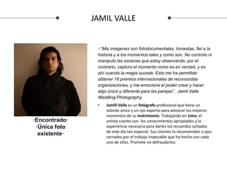 JAMIL VALLE
• Jamill Valle es un fotógrafo profesional que tiene un
talento único y un ojo experto para atesorar los mejores
momentos de su matrimonio. Trabajando en Lima, el
artista cuenta con los conocimientos apropiados y la
experiencia necesaria para darles los recuerdos soñados
de este día tan especial. Sus clientes lo recomiendan a ojos
cerrados por el trabajo impecable que ha hecho con cada
uno de ellos. Promete no defraudarlos.
·Encontrado·
·Única foto
existente·
○“Mis imagenes son fotodocumentales, honestas, fiel a la
historia y a los momentos tales y como son. No controlo ni
manipulo las escenas que estoy observando, por el
contrario, capturo el momento como es en verdad, y es
ahí cuando la magia sucede. Esto me ha permitido
obtener 18 premios internacionales de reconocidas
organizaciones, y me emociona el poder crear y hacer
algo único y diferente para las parejas”. Jamil Valle
Wedding Photography.
 