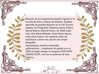 Después de esa experiencia positiva ingresé en la
Escuela de Artes y Oficios de Almería. También
aprendía de grandes Maestro en el CAF (Centro
Andaluz de Fotografía). Maestros como Cristina
García Rodero, Manuel Falces, Ian Wolf, Ouka
Lele, José María Mellado, Carlos Perez Siquier,
entre otros fueron mis maestros. Ellos me
enseñaron a mirar mas allá de una simple
fotografía.
Exposiciones, premios nacionales,
publicaciones… cimentaron mi pasión y en el
2004 conseguí montar mi empresa FOTO ARTE
CARLOS FELIPE, ese fue el comienzo de esta
historia…
 