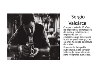 Sergio
Valcárcel
Con poco más de 15 años
de experiencia en fotografía
de moda y publicitaria, e
impulsado por las
emociones que genera una
boda, empezó hace ya, casi
10 años haciendo cobertura
de bodas.
Docente de fotografía
publicitaria, dicta también
talleres de especialización
para fotógrafos avanzados.
 