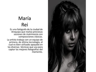 María
Rei
Es una fotógrafa de la ciudad de
Arequipa que realiza preciosas
sesiones de matrimonio con
composiciones clásicas.
La artista trabaja con un equipo de
primera, de última tecnología, el
cual es bien utilizado apoyado en
las diversas técnicas que usa para
captar las mejores fotografías del
momento.
 