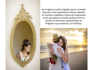 Sus imágenes suelen englobar poses y miradas
naturales, risas espontaneas y besos robados,
en sesiones simpáticas y llenas de imaginación
en las que plasma la fusión perfecta entre la
pareja y el momento, atesorándolos en
imágenes muy emotivas y sin artificios.
 