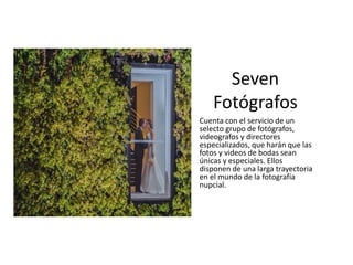 Cuenta con el servicio de un
selecto grupo de fotógrafos,
videografos y directores
especializados, que harán que las
fotos y videos de bodas sean
únicas y especiales. Ellos
disponen de una larga trayectoria
en el mundo de la fotografía
nupcial.
Seven
Fotógrafos
 