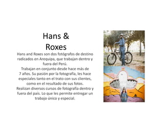 Hans &
Roxes
Hans and Roxes son dos fotógrafos de destino
radicados en Arequipa, que trabajan dentro y
fuera del Perú.
Trabajan en conjunto desde hace más de
7 años. Su pasión por la fotografía, les hace
especiales tanto en el trato con sus clientes,
como en el resultado de sus fotos.
Realizan diversos cursos de fotografía dentro y
fuera del país. Lo que les permite entregar un
trabajo único y especial.
 