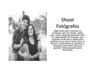 Shoot
Fotógrafos
Algo clave para nosotros es
conectar con los novios, saber
que están dejando parte de ellos
en cada detalle de la boda, que
esperan el día de su boda para
gritarse en la cara el amor que se
tienen y disfrutarlo al máximo, y
nosotros estaremos ahí para
guardar todo pequeño gran
momento.
 