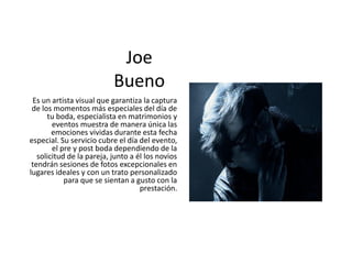 Joe
Bueno
Es un artista visual que garantiza la captura
de los momentos más especiales del día de
tu boda, especialista en matrimonios y
eventos muestra de manera única las
emociones vividas durante esta fecha
especial. Su servicio cubre el día del evento,
el pre y post boda dependiendo de la
solicitud de la pareja, junto a él los novios
tendrán sesiones de fotos excepcionales en
lugares ideales y con un trato personalizado
para que se sientan a gusto con la
prestación.
 
