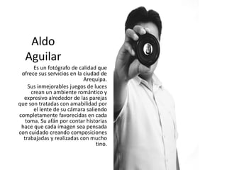 Aldo
Aguilar
Es un fotógrafo de calidad que
ofrece sus servicios en la ciudad de
Arequipa.
Sus inmejorables juegos de luces
crean un ambiente romántico y
expresivo alrededor de las parejas
que son tratadas con amabilidad por
el lente de su cámara saliendo
completamente favorecidas en cada
toma. Su afán por contar historias
hace que cada imagen sea pensada
con cuidado creando composiciones
trabajadas y realizadas con mucho
tino.
 