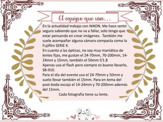 En la actualidad trabajo con NIKON. Me hace sentir
seguro sabiendo que no va a fallar, solo tengo que
estar pensando en crear imágenes. También me
suele acompañar alguna cámara compacta como la
Fujifilm SERIE X.
En cuanto a las ópticas, no soy muy maniático de
lentes fijas, me gustan el 24-70mm, 70-200mm, 14-
24mm y 15mm, también el 50mm f/1.8
Apenas uso el flash pero siempre es bueno llevarlo,
SB-910.
Para el día del evento uso el 24-70mm y 50mm y
suelo llevar también el 15mm. Para en tema del
post-boda escojo el 14-24mm y 70-200mm además
del 15mm.
Cada fotografia tiene su lente.
 