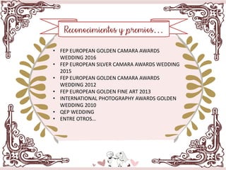 Reconocimientos y premios…
• FEP EUROPEAN GOLDEN CAMARA AWARDS
WEDDING 2016
• FEP EUROPEAN SILVER CAMARA AWARDS WEDDING
2015
• FEP EUROPEAN GOLDEN CAMARA AWARDS
WEDDING 2012
• FEP EUROPEAN GOLDEN FINE ART 2013
• INTERNATIONAL PHOTOGRAPHY AWARDS GOLDEN
WEDDING 2010
• QEP WEDDING
• ENTRE OTROS…
 