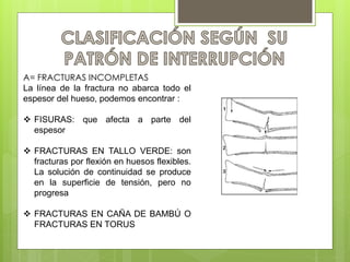 A= FRACTURAS INCOMPLETAS 
La línea de la fractura no abarca todo el 
espesor del hueso, podemos encontrar : 
 FISURAS: que afecta a parte del 
espesor 
 FRACTURAS EN TALLO VERDE: son 
fracturas por flexión en huesos flexibles. 
La solución de continuidad se produce 
en la superficie de tensión, pero no 
progresa 
 FRACTURAS EN CAÑA DE BAMBÚ O 
FRACTURAS EN TORUS 
 