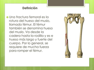 Definición 
 Una fractura femoral es la 
rotura del hueso del muslo, 
llamado fémur. El fémur 
también se denomina hueso 
del muslo. Va desde la 
cadera hasta la rodilla y es el 
hueso más largo y fuerte del 
cuerpo. Por lo general, se 
requiere de mucha fuerza 
para romper el fémur. 
 