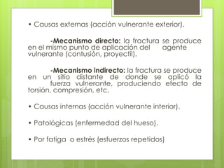 • Causas externas (acción vulnerante exterior). 
-Mecanismo directo: la fractura se produce 
en el mismo punto de aplicación del agente 
vulnerante (contusión, proyectil). 
-Mecanismo indirecto: la fractura se produce 
en un sitio distante de donde se aplicó la 
fuerza vulnerante, produciendo efecto de 
torsión, compresión, etc. 
• Causas internas (acción vulnerante interior). 
• Patológicas (enfermedad del hueso). 
• Por fatiga o estrés (esfuerzos repetidos) 
 