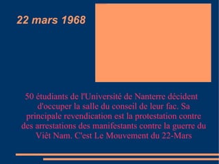 22 mars 1968 50 étudiants de l'Université de Nanterre décident d'occuper la salle du conseil de leur fac. Sa principale revendication est la protestation contre des arrestations des manifestants contre la guerre du Viêt Nam. C'est Le Mouvement du 22-Mars 