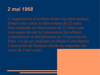 2 mai 1968 - L’organisation d’extrême droite Occident menace d'intervenir contre le Mouvement du 22 mars. - Huit étudiants du Mouvement du 22 Mars sont convoqués devant la Commission des affaires contentieuses et disciplinaires de l’Université de Paris. Un de ces étudiants est Daniel Cohn-Bendit - L'université de Nanterre décide de suspendre les cours de l’université.. 