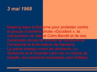 3 mai 1968 Meeting dans la Soborne pour protester contre le groupe d’extrême droite «Occident », la comparution de Daniel Cohn-Bendit et de ses camarades devant le conseil de discipline de l’Université et la fermeture de Nanterre. La police charge contre les étudiants. La Sorbonne et le Quartier Latin est un champ de bataille, les premières barricades sont édifiées.  