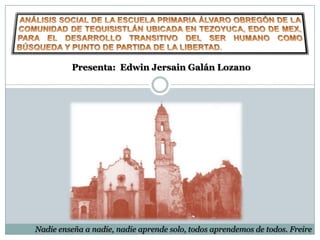 Presenta: Edwin Jersain Galán Lozano




Nadie enseña a nadie, nadie aprende solo, todos aprendemos de todos. Freire
 