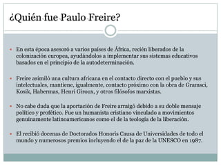 ¿Quién fue Paulo Freire?


 En esta época asesoró a varios países de África, recién liberados de la
  colonización europea, ayudándolos a implementar sus sistemas educativos
  basados en el principio de la autodeterminación.

 Freire asimiló una cultura africana en el contacto directo con el pueblo y sus
  intelectuales, mantiene, igualmente, contacto próximo con la obra de Gramsci,
  Kosik, Habermas, Henri Giroux, y otros filósofos marxistas.

 No cabe duda que la aportación de Freire arraigó debido a su doble mensaje
  político y profético. Fue un humanista cristiano vinculado a movimientos
  genuinamente latinoamericanos como el de la teología de la liberación.

 El recibió docenas de Doctorados Honoris Causa de Universidades de todo el
  mundo y numerosos premios incluyendo el de la paz de la UNESCO en 1987.
 