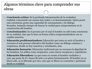 Algunos términos clave para comprender sus
obras

 Conciencia crítica: Es la profunda interpretación de la verdadera
    realidad, conociendo sus causas más reales y su funcionamiento. Quien posee
    esta conciencia, posee una capacidad de razonamiento y de diálogo
    fecundos, tratando siempre de buscar la verdad para comprometerse en la
    construcción del hombre.
   Concientización: Es el proceso por el cual el hombre no sólo toma conciencia
    de su realidad, sino que lo hace en forma crítica comprometiéndose con su
    cambio concreto.
   Educación problematizadora: Educación que toma en serio al hombre y
    reconoce el real proceso educativo del hombre como un diálogo continuo y
    respetuoso, donde no hay maestros y estudiantes, sino
   Educación bancaria: Educación tradicional que no reconoce la dignidad de
    los hombres, los utiliza como recipientes, como meros receptores y repetidores.
   Educación liberadora: La que toma en cuenta al hombre verdadero y
    real, que parte de él y busca llevarlo a su plena humanización. El hombre no se
    libera sólo, ni es liberado por otro, sino que se libera en comunión y partiendo
    desde su realidad.
 