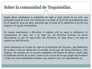 Sobre la comunidad de Tequisistlán.

Según datos estadísticos la población de 1990 a 1995 creció en un 31%, con
promedio anual de 6.2%. Con referencia a la edad, el 79.2% de los habitantes esta
en el rango de unos 40 años, mientras que en total de la población el 50.5% son
mujeres y el 49.5% son hombres.

En cuanto matrimonio y divorcios, el registro civil en 1994 se realizaron 171
casamientos; en 1995, 147, y en 1996 151, los divorcios tuvieron un efecto
descendente ya que en 1994 hubo seis divorcios, en 1995 cinco y en 1996 se
registro un solo divorcio.

Como referencia en el censo de 1990 en el municipio de Tezoyuca, 394 habitantes
de 15 años y más no sabían leer ni escribir, de los que 127 fueron hombres y 267
mujeres. De acuerdo con el anuario estadístico del Estado de México, hasta 1995
la población escolar de 15 años y más era de 10,679 de los que 5048 eran hombres
y 5196; así como analfabetas hombres 145, mujeres 267 y no especificados 23.
 