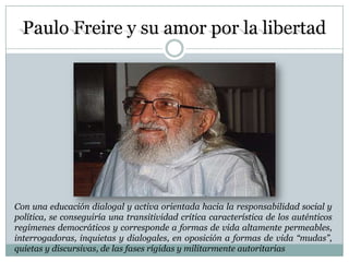 Paulo Freire y su amor por la libertad




Con una educación dialogal y activa orientada hacia la responsabilidad social y
política, se conseguiría una transitividad crítica característica de los auténticos
regímenes democráticos y corresponde a formas de vida altamente permeables,
interrogadoras, inquietas y dialogales, en oposición a formas de vida “mudas”,
quietas y discursivas, de las fases rígidas y militarmente autoritarias
 