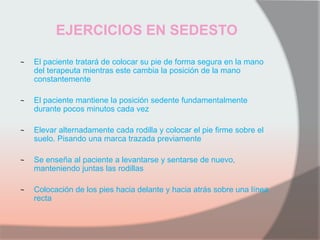 EJERCICIOS EN SEDESTO
~ El paciente tratará de colocar su pie de forma segura en la mano
del terapeuta mientras este cambia la posición de la mano
constantemente
~ El paciente mantiene la posición sedente fundamentalmente
durante pocos minutos cada vez
~ Elevar alternadamente cada rodilla y colocar el pie firme sobre el
suelo. Pisando una marca trazada previamente
~ Se enseña al paciente a levantarse y sentarse de nuevo,
manteniendo juntas las rodillas
~ Colocación de los pies hacia delante y hacia atrás sobre una línea
recta
 