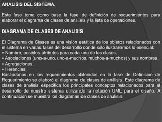 ANALISIS DEL SISTEMA.
Esta fase toma como base la fase de definición de requerimientos para
elaborar el diagrama de clases de análisis y la lista de operaciones.
DIAGRAMA DE CLASES DE ANALISIS
El Diagrama de Clases es una visión estática de los objetos relacionados con
el sistema en varias fases del desarrollo donde sólo ilustraremos lo esencial:
• Nombre, posibles atributos para cada una de las clases.
• Asociaciones (uno-a-uno, uno-a-muchos, muchos-a-muchos) y sus nombres.
• Agregaciones.
• Herencias.
Basándonos en los requerimientos obtenidos en la fase de Definición de
Requerimiento se elaboró el diagrama de clases de análisis. Este diagrama de
clases de análisis especifica los principales conceptos relacionados para el
desarrollo de nuestro sistema utilizando la notación UML para el diseño. A
continuación se muestra los diagramas de clases de análisis:
 