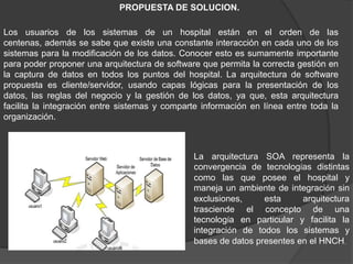Los usuarios de los sistemas de un hospital están en el orden de las
centenas, además se sabe que existe una constante interacción en cada uno de los
sistemas para la modificación de los datos. Conocer esto es sumamente importante
para poder proponer una arquitectura de software que permita la correcta gestión en
la captura de datos en todos los puntos del hospital. La arquitectura de software
propuesta es cliente/servidor, usando capas lógicas para la presentación de los
datos, las reglas del negocio y la gestión de los datos, ya que, esta arquitectura
facilita la integración entre sistemas y comparte información en línea entre toda la
organización.
La arquitectura SOA representa la
convergencia de tecnologías distintas
como las que posee el hospital y
maneja un ambiente de integración sin
exclusiones, esta arquitectura
trasciende el concepto de una
tecnología en particular y facilita la
integración de todos los sistemas y
bases de datos presentes en el HNCH.
PROPUESTA DE SOLUCION.
 