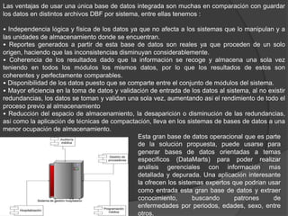 Las ventajas de usar una única base de datos integrada son muchas en comparación con guardar
los datos en distintos archivos DBF por sistema, entre ellas tenemos :
• Independencia lógica y física de los datos ya que no afecta a los sistemas que lo manipulan y a
las unidades de almacenamiento donde se encuentran.
• Reportes generados a partir de esta base de datos son reales ya que proceden de un solo
origen, haciendo que las inconsistencias disminuyan considerablemente.
• Coherencia de los resultados dado que la información se recoge y almacena una sola vez
teniendo en todos los módulos los mismos datos, por lo que los resultados de estos son
coherentes y perfectamente comparables.
• Disponibilidad de los datos puesto que se comparte entre el conjunto de módulos del sistema.
• Mayor eficiencia en la toma de datos y validación de entrada de los datos al sistema, al no existir
redundancias, los datos se toman y validan una sola vez, aumentando así el rendimiento de todo el
proceso previo al almacenamiento
• Reducción del espacio de almacenamiento, la desaparición o disminución de las redundancias,
así como la aplicación de técnicas de compactación, lleva en los sistemas de bases de datos a una
menor ocupación de almacenamiento.
Esta gran base de datos operacional que es parte
de la solución propuesta, puede usarse para
generar bases de datos orientadas a temas
específicos (DataMarts) para poder realizar
análisis gerenciales con información más
detallada y depurada. Una aplicación interesante
la ofrecen los sistemas expertos que podrían usar
como entrada esta gran base de datos y extraer
conocimiento, buscando patrones de
enfermedades por periodos, edades, sexo, entre
otros.
 