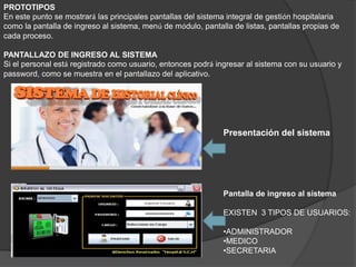PROTOTIPOS
En este punto se mostrará las principales pantallas del sistema integral de gestión hospitalaria
como la pantalla de ingreso al sistema, menú de módulo, pantalla de listas, pantallas propias de
cada proceso.
PANTALLAZO DE INGRESO AL SISTEMA
Si el personal está registrado como usuario, entonces podrá ingresar al sistema con su usuario y
password, como se muestra en el pantallazo del aplicativo.
Pantalla de ingreso al sistema
EXISTEN 3 TIPOS DE USUARIOS:
•ADMINISTRADOR
•MEDICO
•SECRETARIA
Presentación del sistema
 
