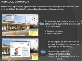 PANTALLAZO DE MODULOS
Si el usuario y password ingresado son autenticados se mostrará el menú de módulos
en el pantallazo del aplicativo según los roles que se le han asignado.
: En esta figura se muestra el menú
principal del aplicativo cuando me
logeo con el rol de medico:
Realizar la Consultas
Registrar Tratamientos
Registrar Exámenes y Emitir una
Receta.
En esta figura se muestra el menú princip
del aplicativo cuando me logeo con el ro
de administrador:
Registra usuarios
Realiza reportes
 