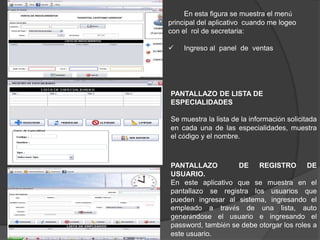 En esta figura se muestra el menú
principal del aplicativo cuando me logeo
con el rol de secretaria:
 Ingreso al panel de ventas
PANTALLAZO DE LISTA DE
ESPECIALIDADES
Se muestra la lista de la información solicitada
en cada una de las especialidades, muestra
el código y el nombre.
PANTALLAZO DE REGISTRO DE
USUARIO.
En este aplicativo que se muestra en el
pantallazo se registra los usuarios que
pueden ingresar al sistema, ingresando el
empleado a través de una lista, auto
generándose el usuario e ingresando el
password, también se debe otorgar los roles a
este usuario.
 