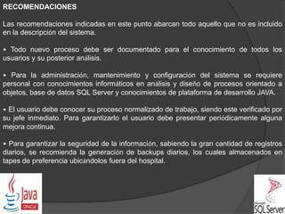 RECOMENDACIONES
Las recomendaciones indicadas en este punto abarcan todo aquello que no es incluido
en la descripción del sistema.
• Todo nuevo proceso debe ser documentado para el conocimiento de todos los
usuarios y su posterior análisis.
• Para la administración, mantenimiento y configuración del sistema se requiere
personal con conocimientos informáticos en análisis y diseño de procesos orientado a
objetos, base de datos SQL Server y conocimientos de plataforma de desarrollo JAVA.
• El usuario debe conocer su proceso normalizado de trabajo, siendo este verificado por
su jefe inmediato. Para garantizarlo el usuario debe presentar periódicamente alguna
mejora continua.
• Para garantizar la seguridad de la información, sabiendo la gran cantidad de registros
diarios, se recomienda la generación de backups diarios, los cuales almacenados en
tapes de preferencia ubicándolos fuera del hospital.
 
