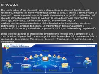 INTRODUCCION
El presente trabajo ofrece información para la elaboración de un sistema integral de gestión
hospitalaria, alineados a la misión y visión de los centros de salud. El análisis y diseño presenta la
información necesaria para la implementación del sistema integral de gestión hospitalaria el cual
abarca la administración de la oficina de logística y la oficina de economía pertenecientes a la
oficina ejecutiva de apoyo administrativo, admisión, archivo clínico, carga de
servicios, citas, administración de historia clínica, hospitalización, interconsulta y atenciones
pertenecientes a la dirección de medicina. La implementación del sistema abarcará la
administración de bienes y proveedores, programación médica, auditoria médica y hospitalización.
En los siguientes párrafos se presentan las consideraciones iníciales para la comprensión y la
correcta lectura del presente documento, organizándose éstas en 4 capítulos los cuales se listan a
continuación: Generalidades, Planeamiento, Desarrollo y Observaciones, Recomendaciones y
Conclusiones.
 