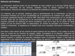 Definición del Problema:
La información obtenida dentro de las entidades de salud pública es la principal fuente para la
toma de decisiones de las diversas unidades como la oficina ejecutiva de apoyo
administrativo, dirección de medicina y la dirección de estadística e informática.
Los sistemas son el principal obstáculo para la administración de la información ya que se
encuentran limitados por la poca escalabilidad de la arquitectura de software que utilizan y su
tecnología desfasada basada en archivos DBF (Data Base File) almacenados en un servidor de
archivos. Este tipo de arquitectura no es recomendable cuando se tiene una gran carga de
usuarios utilizando los sistemas de forma simultánea, como es el caso de un centro de salud
pública. El uso de archivos DBF no relacionados, sin índices de asociado a los ficheros y no
validar la información al regístrala en el sistema trae como resultado información inconsistente y
repetida.
Otro factor crítico dentro de los centros de salud públicos son los médicos, a los cuales no se les
hace un control de los horarios de entrada, salida, puntualidad en la atención, utilización de
estándares internacionales como el CIE10 (Clasificación internacional de enfermedades en su
décima revisión) o cantidad de pacientes atendidos sobre el promedio. Debido a esta falta de
seguimiento a los médicos se producen bajos índices de atención y por consiguiente registro de
información que no está acorde con la realidad.
 