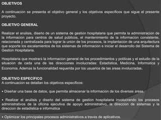 OBJETIVOS
A continuación se presenta el objetivo general y los objetivos específicos que sigue el presente
proyecto.
OBJETIVO GENERAL
Realizar el análisis, diseño de un sistema de gestión hospitalaria que permita la administración de
la información para centros de salud públicos, el mantenimiento de la información consistente,
relacionada y centralizada para lograr la unión de los procesos, la implantación de una arquitectura
que soporte los escalamientos de los sistemas de información e iniciar el desarrollo del Sistema de
Gestión Hospitalaria.
Hospitalaria que mostrará la información general de los procedimientos y políticas y el estudio de la
situación de cada una de las direcciones involucradas: Estadística, Medicina, Informática y
Economía. Además la funcionalidad requerida por los usuarios de las áreas involucradas.
OBJETIVO ESPECÍFICO
A continuación se detallan los objetivos específicos:
• Diseñar una base de datos, que permita almacenar la información de los diversas áreas.
• Realizar el análisis y diseño del sistema de gestión hospitalaria involucrando los procesos
administrativos de la oficina ejecutiva de apoyo administrativo, la dirección de sistemas y la
dirección de estadística e informática
• Optimizar los principales procesos administrativos a través de aplicativos.
 