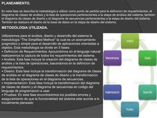 PLANEAMIENTO.
En esta fase se describe la metodología a utilizar como punto de partida para la definición de requerimientos, el
diagrama de clases de análisis y la lista de operaciones pertenecientes a la etapa de análisis del sistema, también
el diagrama de clases de diseño y el diagrama de secuencias pertenecientes a la etapa de diseño del sistema.
También se realizará el diseño de la base de datos en la etapa de diseño del sistema.
METODOLOGIA UTILIZADA.
Utilizaremos para el análisis, diseño y desarrollo del sistema la
metodología “The Simplified Method” la cual es un acercamiento
pragmático y simple para el desarrollo de aplicaciones orientadas a
objetos. Esta metodología se divide en 5 fases:
• Definición de Requerimientos: Apoyándonos en el lenguaje natural
realizaremos la captura de todos los requerimientos del sistema.
• Análisis: Esta fase incluye la creación del diagrama de clases de
análisis y la lista de operaciones, basándonos en la definición de
requerimientos.
• Diseño: Esta fase incluye la transformación del diagrama de clases
de análisis en el diagrama de clases de diseño y la transformación
de la lista de operaciones en el diagrama de secuencias.
• Implementación: Esta fase incluye la transformación del diagrama
de clases de diseño y el diagrama de secuencias en código del
lenguaje de programación a usar.
• Pruebas: En esta fase encontraremos los posibles errores y
aseguramiento de que la funcionalidad del sistema este acorde a lo
inicialmente planeado
 