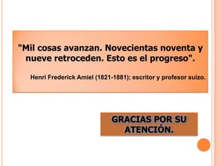 "Mil cosas avanzan. Novecientas noventa y
nueve retroceden. Esto es el progreso".
Henri Frederick Amiel (1821-1881); escritor y profesor suizo.

GRACIAS POR SU
ATENCIÓN.

 